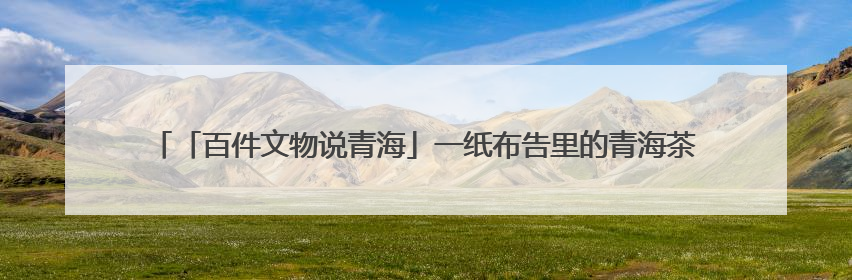 「百件文物说青海」一纸布告里的青海茶马往事——《百件文物说青海》之六十五