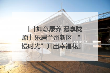 「如意康养 漫享陇原」乐居兰州新区 “慢时光”开出幸福花