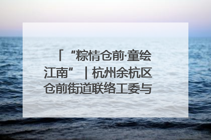 “粽情仓前·童绘江南”｜杭州余杭区仓前街道联络工委与辖区群众共度佳节