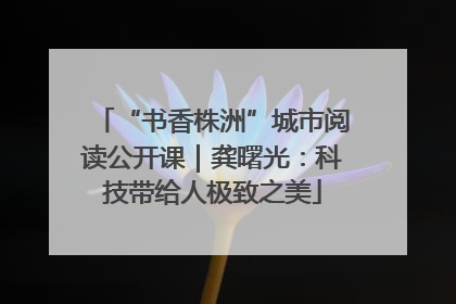 “书香株洲”城市阅读公开课｜龚曙光：科技带给人极致之美