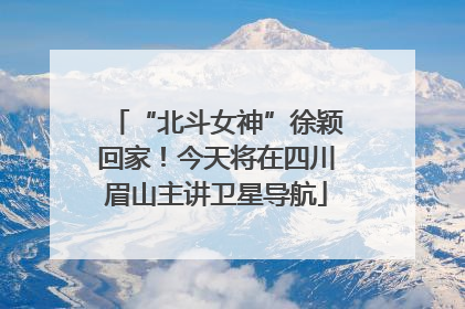 “北斗女神”徐颖回家！今天将在四川眉山主讲卫星导航