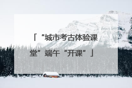 “城市考古体验课堂”端午“开课”
