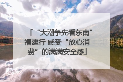 “大潮争先看东南”福建行 感受“放心消费”的满满安全感
