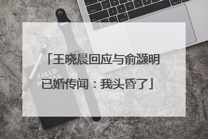 王晓晨回应与俞灏明已婚传闻：我头昏了