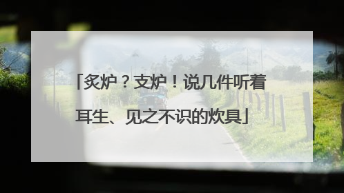 炙炉？支炉！说几件听着耳生、见之不识的炊具