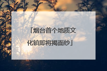 烟台首个地质文化镇即将揭面纱