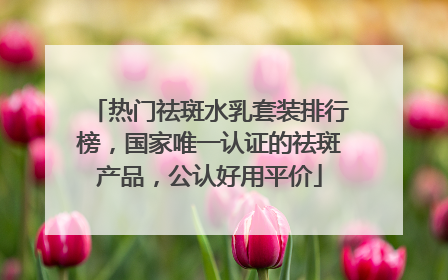 热门祛斑水乳套装排行榜，国家唯一认证的祛斑产品，公认好用平价