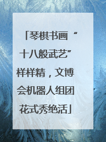 琴棋书画“十八般武艺”样样精，文博会机器人组团花式秀绝活