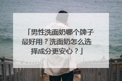 男性洗面奶哪个牌子最好用？洗面奶怎么选择成分更安心？