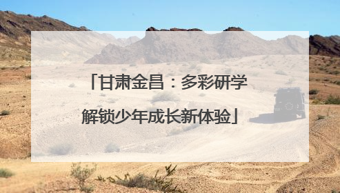 甘肃金昌：多彩研学解锁少年成长新体验