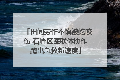 田间劳作不慎被蛇咬伤 石峰区医联体协作跑出急救新速度