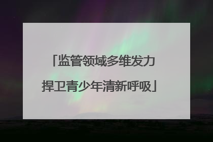 监管领域多维发力 捍卫青少年清新呼吸