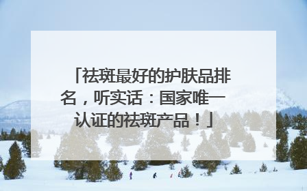 祛斑最好的护肤品排名，听实话：国家唯一认证的祛斑产品！