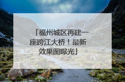 福州城区再建一座跨江大桥！最新效果图曝光