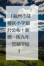 福州市鼓楼区小学划片公布！新增一所九年一贯制学校