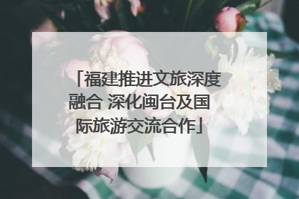 福建推进文旅深度融合 深化闽台及国际旅游交流合作