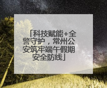 科技赋能+全警守护，常州公安筑牢端午假期安全防线