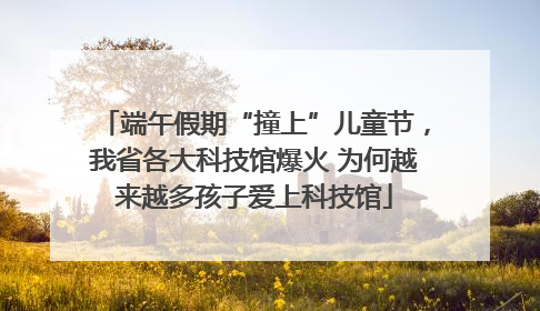 端午假期“撞上”儿童节，我省各大科技馆爆火 为何越来越多孩子爱上科技馆