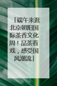 端午来逛北京朝阳国际茶香文化周！品茶看戏，感受国风潮流