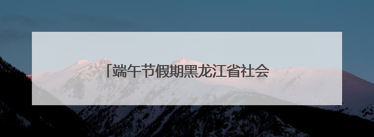 端午节假期黑龙江省社会大局稳定治安秩序良好