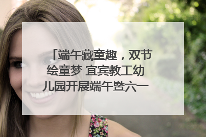 端午藏童趣，双节绘童梦 宜宾教工幼儿园开展端午暨六一亲子游园活动