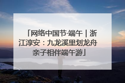 网络中国节·端午｜浙江淳安：九龙溪里划龙舟 亲子相伴端午游