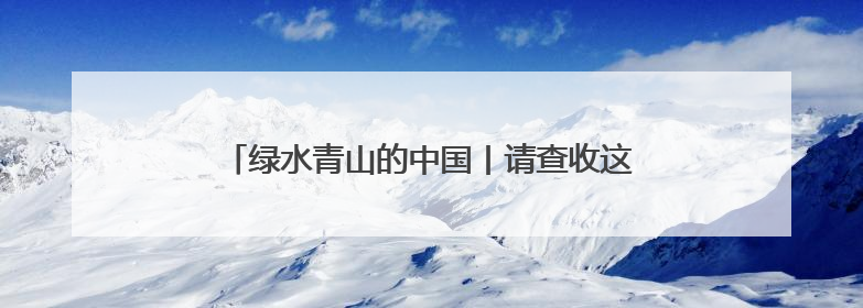 绿水青山的中国丨请查收这份“山水与共”的绿色答卷