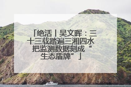 绝活丨吴文晖：三十三载踏遍三湘四水 把监测数据刻成“生态盾牌”