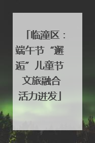 临潼区：端午节“邂逅”儿童节 文旅融合活力迸发
