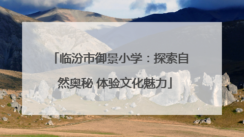 临汾市御景小学：探索自然奥秘 体验文化魅力