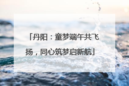 丹阳：童梦端午共飞扬，同心筑梦启新航