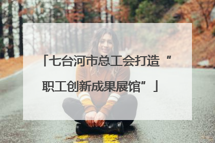 七台河市总工会打造“职工创新成果展馆”
