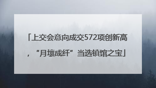 上交会意向成交572项创新高，“月壤成纤”当选镇馆之宝