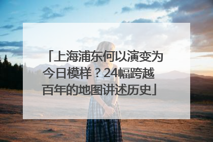 上海浦东何以演变为今日模样？24幅跨越百年的地图讲述历史