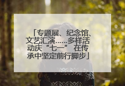 专题展、纪念馆、文艺汇演……多样活动庆“七一” 在传承中坚定前行脚步