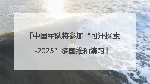 中国军队将参加“可汗探索-2025”多国维和演习