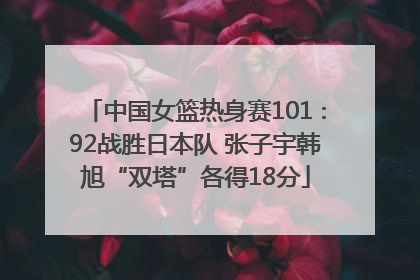 中国女篮热身赛101∶92战胜日本队 张子宇韩旭“双塔”各得18分