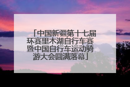 中国新疆第十七届环赛里木湖自行车赛暨中国自行车运动骑游大会圆满落幕