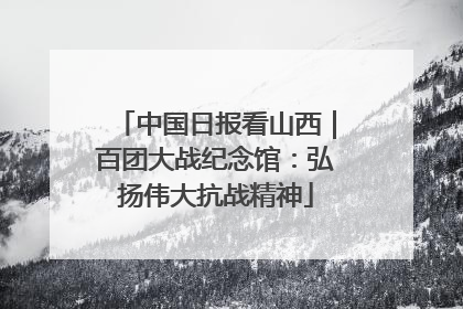 中国日报看山西｜百团大战纪念馆：弘扬伟大抗战精神