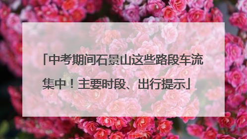 中考期间石景山这些路段车流集中！主要时段、出行提示