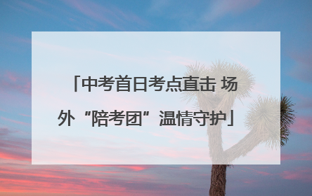 中考首日考点直击 场外“陪考团”温情守护