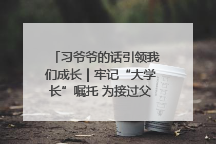 习爷爷的话引领我们成长｜牢记“大学长”嘱托 为接过父辈接力棒全力以赴