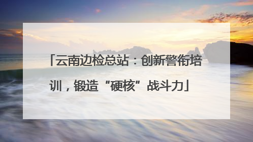 云南边检总站：创新警衔培训，锻造“硬核”战斗力