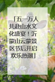 五一万人共赴山水文化盛宴！沂蒙山云蒙景区节后开启欢乐热潮