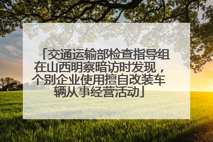 交通运输部检查指导组在山西明察暗访时发现，个别企业使用擅自改装车辆从事经营活动