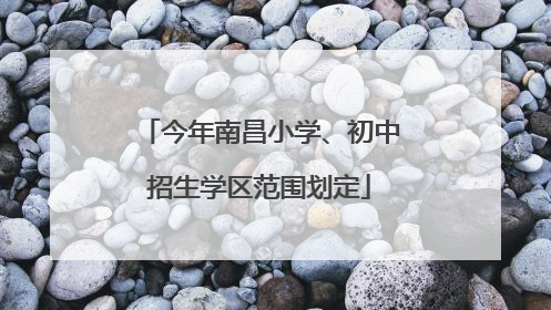 今年南昌小学、初中招生学区范围划定