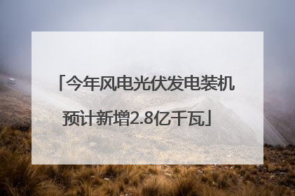 今年风电光伏发电装机预计新增2.8亿千瓦