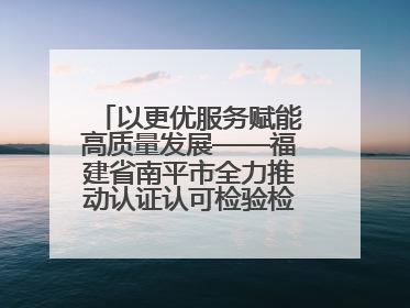 以更优服务赋能高质量发展——福建省南平市全力推动认证认可检验检测工作