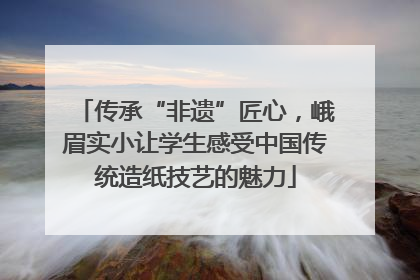 传承“非遗”匠心，峨眉实小让学生感受中国传统造纸技艺的魅力