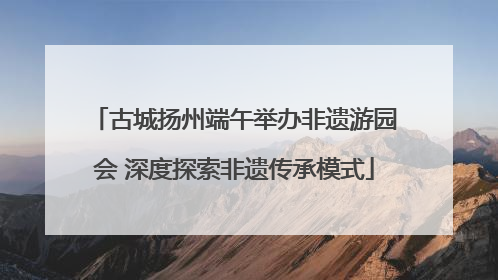 古城扬州端午举办非遗游园会 深度探索非遗传承模式